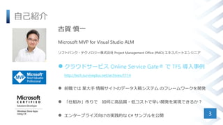 自己紹介
3
古賀 慎一
Microsoft MVP for Visual Studio ALM
ソフトバンク・テクノロジー株式会社 Project Management Office (PMO) エキスパートエンジニア
 クラウドサービス Online Service Gate® で TFS 導入事例
http://tech.surviveplus.net/archives/1114
 前職では 某大手 情報サイトのデータ入稿システム のフレームワークを開発
 「仕組み」作りで 如何に高品質・低コストで早い開発を実現できるか？
 エンタープライズ向けの実践的な C# サンプルを公開
 