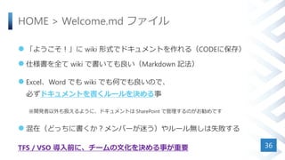 HOME > Welcome.md ファイル
 「ようこそ！」に wiki 形式でドキュメントを作れる（CODEに保存）
 仕様書を全て wiki で書いても良い（Markdown 記法）
 Excel、Word でも wiki でも何でも良いので、
必ずドキュメントを書くルールを決める事
※開発者以外も扱えるように、ドキュメントは SharePoint で管理するのがお勧めです
 混在（どっちに書くか？メンバーが迷う）やルール無しは失敗する
TFS / VSO 導入前に、チームの文化を決める事が重要 36
 