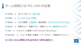 チーム開発には TFS / VSO が必要
 HOME ⇒ ダッシュボード・見える化
 CODE ⇒ ソースバージョン管理
 WORK ⇒ タスク管理・工程管理・進捗管理・バグトラッキングシステム
 BUILD ⇒ 自動ビルド・自動テスト・自動リリース・継続的デリバリー
 TEST ⇒ テストケース管理（バグトラッキングシステム）
 RELEASE ⇒ リリース管理（自動化・ワークフロー・継続的デリバリー）
ソースバージョン管理システムからもう一歩次に進もう！
8
 