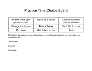 Practice Time Choice Board
Air-bow while your
partner counts
Play it as a round Count while your
partner air-bows
Change the tempo Take a Break Get it 10x in a row
Pizzicato Get it 3x in a row Arco
Directions: Complete a minimum of three tasks in a row. Mark each box with an X, then show your
teacher for credit.
Three tasks =
Six tasks =
Nine tasks =
 