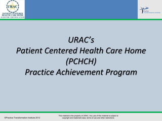 URAC’s
            Patient Centered Health Care Home
                         (PCHCH)
              Practice Achievement Program



                                          This material is the property of URAC. Any use of this material is subject to
©Practice Transformation Institute 2012       copyright and trademark laws, terms of use and other restrictions.
 
