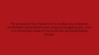 The purpose of this Practice Unit is to allow you to become
comfortable and proficient with using and navigating D2L, since
it is the primary mode of instruction for UA Online/hybrid
courses.
 