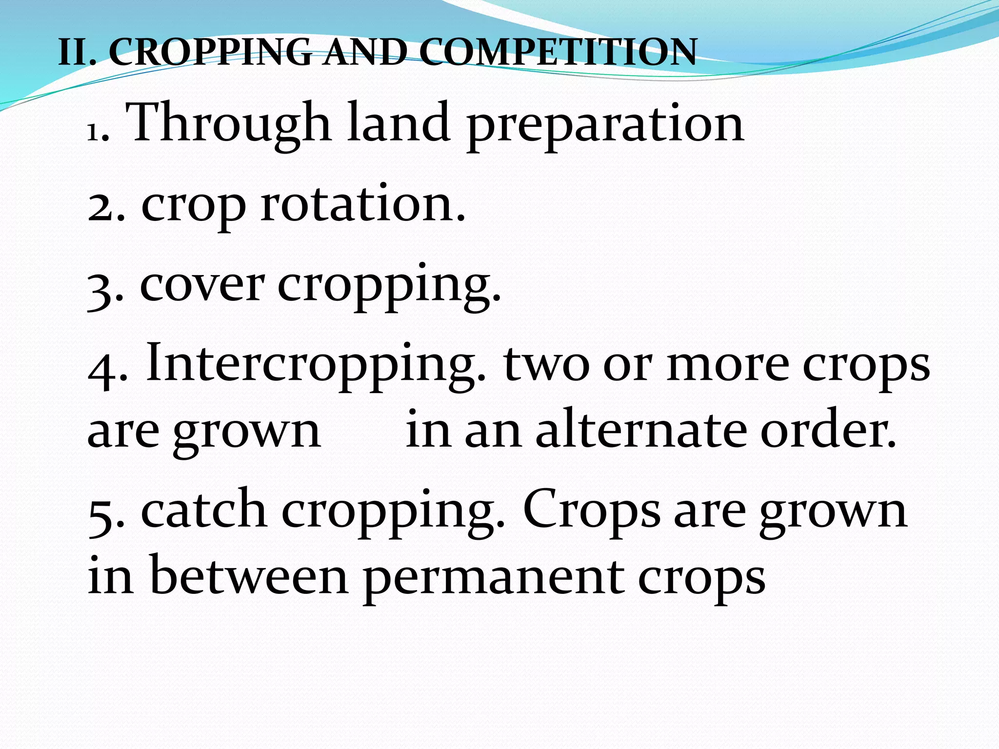 II. CROPPING AND COMPETITION
1. Through land preparation
2. crop rotation.
3. cover cropping.
4. Intercropping. two or more crops
are grown in an alternate order.
5. catch cropping. Crops are grown
in between permanent crops
 