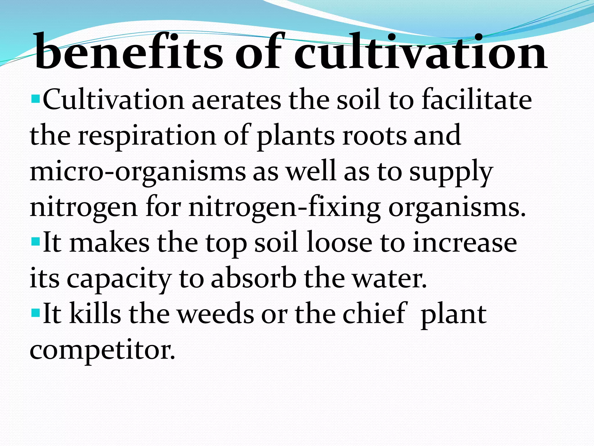 benefits of cultivation
Cultivation aerates the soil to facilitate
the respiration of plants roots and
micro-organisms as well as to supply
nitrogen for nitrogen-fixing organisms.
It makes the top soil loose to increase
its capacity to absorb the water.
It kills the weeds or the chief plant
competitor.
 