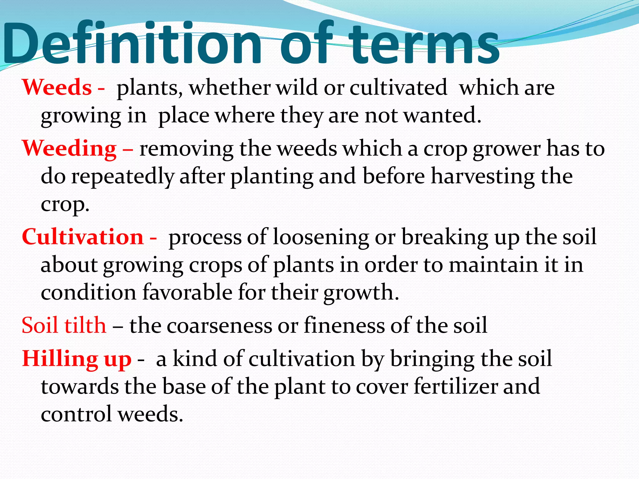 Definition of termsWeeds - plants, whether wild or cultivated which are
growing in place where they are not wanted.
Weeding – removing the weeds which a crop grower has to
do repeatedly after planting and before harvesting the
crop.
Cultivation - process of loosening or breaking up the soil
about growing crops of plants in order to maintain it in
condition favorable for their growth.
Soil tilth – the coarseness or fineness of the soil
Hilling up - a kind of cultivation by bringing the soil
towards the base of the plant to cover fertilizer and
control weeds.
 