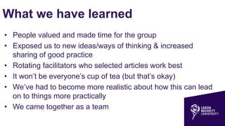 What we have learned
• People valued and made time for the group
• Exposed us to new ideas/ways of thinking & increased
sharing of good practice
• Rotating facilitators who selected articles work best
• It won’t be everyone’s cup of tea (but that’s okay)
• We’ve had to become more realistic about how this can lead
on to things more practically
• We came together as a team
 