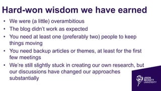 Hard-won wisdom we have earned
• We were (a little) overambitious
• The blog didn’t work as expected
• You need at least one (preferably two) people to keep
things moving
• You need backup articles or themes, at least for the first
few meetings
• We’re still slightly stuck in creating our own research, but
our discussions have changed our approaches
substantially
 