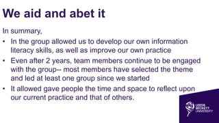 We aid and abet it
In summary,
• In the group allowed us to develop our own information
literacy skills, as well as improve our own practice
• Even after 2 years, team members continue to be engaged
with the group-- most members have selected the theme
and led at least one group since we started
• It allowed gave people the time and space to reflect upon
our current practice and that of others.
 