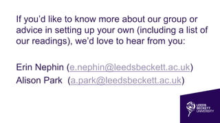 If you’d like to know more about our group or
advice in setting up your own (including a list of
our readings), we’d love to hear from you:
Erin Nephin (e.nephin@leedsbeckett.ac.uk)
Alison Park (a.park@leedsbeckett.ac.uk)
 