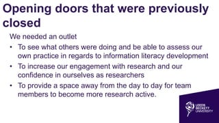 Opening doors that were previously
closed
We needed an outlet
• To see what others were doing and be able to assess our
own practice in regards to information literacy development
• To increase our engagement with research and our
confidence in ourselves as researchers
• To provide a space away from the day to day for team
members to become more research active.
 