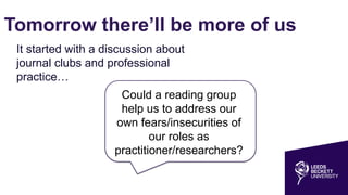 Tomorrow there’ll be more of us
Could a reading group
help us to address our
own fears/insecurities of
our roles as
practitioner/researchers?
It started with a discussion about
journal clubs and professional
practice…
 