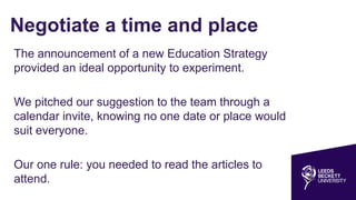 Negotiate a time and place
The announcement of a new Education Strategy
provided an ideal opportunity to experiment.
We pitched our suggestion to the team through a
calendar invite, knowing no one date or place would
suit everyone.
Our one rule: you needed to read the articles to
attend.
 