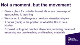 Not a moment, but the movement
• Gave a place for us to be honest about our own ways of
approaching IL teaching
• We started to challenge our previous views/techniques
• It put us (back) in the position of what it is like to be a
student
• Exposed us to good practice elsewhere, including means of
assessing our own teaching and teaching materials
 