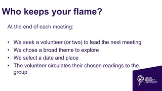 Who keeps your flame?
At the end of each meeting:
• We seek a volunteer (or two) to lead the next meeting
• We chose a broad theme to explore
• We select a date and place
• The volunteer circulates their chosen readings to the
group
 