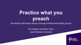 Practice what you
preach
Developing information literacy through professional reading groups
Erin Nephin and Alison Park
Leeds Beckett University
 