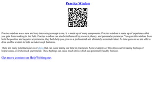 Practice Wisdom
Practice wisdom was a new and very interesting concept to me. It is made up of many components. Practice wisdom is made up of experiences that
you gain from working in the field. Practice wisdom can also be influenced by research, theory, and personal experiences. You gain this wisdom from
both the positive and negative experiences, they both help you grow as a professional and ultimately as an individual. As time goes on we are able to
draw on this wisdom to help us make tough decisions.
There are many potential sources of stress that can occur during our time in practicum. Some examples of this stress can be having feelings of
helplessness, overwhelmed, unprepared. These feelings can cause much stress which can potentially lead to burnout.
Get more content on HelpWriting.net
 