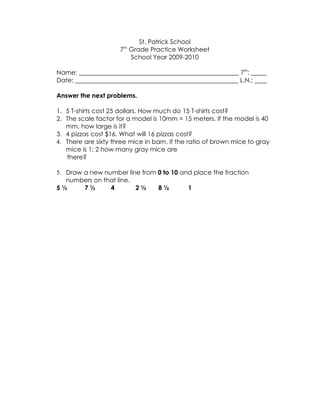 St. Patrick School
                     7th Grade Practice Worksheet
                         School Year 2009-2010

Name: ___________________________________________________ 7th: _____
Date: ____________________________________________________ L.N.: ____

Answer the next problems.

1. 5 T-shirts cost 25 dollars. How much do 15 T-shirts cost?
2. The scale factor for a model is 10mm = 15 meters. If the model is 40
   mm, how large is it?
3. 4 pizzas cost $16. What will 16 pizzas cost?
4. There are sixty three mice in barn. If the ratio of brown mice to gray
   mice is 1: 2 how many gray mice are
   there?

5. Draw a new number line from 0 to 10 and place the fraction
   numbers on that line.
5½      7½      4        2½    8½        1
 