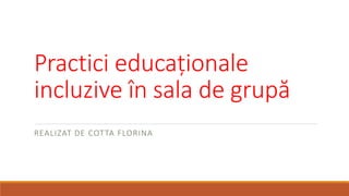 Practici educaționale
incluzive în sala de grupă
REALIZAT DE COTTA FLORINA
 