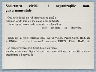 Societatea civilă și organizaţiile non-guvernamentale - Ong-urile joacă un rol important pe piaț a  furnizorilor de servicii sociale din cadrul SPAS  intervenind acolo unde administraţia locală nu  este abilitată să intervină.  -  ONG-uri la nivel internațional World Vision, Peace Corp, Holt, etc - ONG-uri  la nivel naţional: rețeaua RHRN, RAA, HAR, etc - se caracterizează prin flexibilitate, calitatea și expertiza resursei umane, standarde ridicate, lipsa birocraț iei , receptivitate la nevoile sociale, creativitate și inovație 