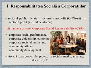 - sectorul public (de stat), sectorul non-profit (ONG-uri) și sectorul profit (mediul de afaceri) Inițiativele private:  Corporate Social Responsabillity (CSR) corporate social performance,  corporate citizenship, corporate philantropy,  corporate societal marketing,  community affairs,  community development - vizează toate domeniile : protec ț ie sociala, mediu, sanatate,  educaț ie, etc. 