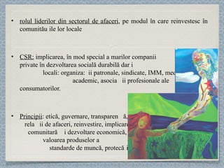 rolul liderilor din sectorul de afaceri , pe modul în care reinvestesc în comunităț ile lor locale CSR:  implicarea, în mod special a marilor companii  private în dezvoltarea socială durabilă dar și a altor parteneri  locali : organiza ț ii patronale, s indicate, IMM, mediul  academic, asociaț ii  profesionale ale consumatorilor.  Principii :  etică, guvernare, transparenț ă,  rela ț ii de afaceri, reinvestire, implicare  comunitară și dezvoltare economică,  valoarea produselor și serviciilor,  standarde de muncă, protec ț ia mediului. 