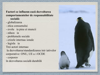 Factori ce influențează   dezvoltarea  comportamentelor de responsabilitate  socială:  - globalizarea - etica consumului - evoluția pieței muncii  - educația  - problemele sociale - crizele internaționale - legislația Trei actori internaționali au contribuit  la dezvoltarea/standardizarea inițiativelor  corporative: ONU, UE și OCDE - corporațiile ca parteneri credibili, necesari  în dezvoltarea socială durabilă 