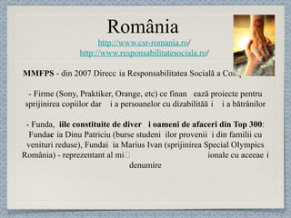 România  http://www.csr-romania.ro /  http://www.responsabilitatesociala.ro /  MMFPS  - din 2007 Direcția Responsabilitatea Socială a Companiilor    -  Firme  (Sony, Praktiker, Orange, etc) ce finanțe ază proiecte pentru sprijinirea copiilor dar și a persoanelor cu dizabilită ț i și a bătrânilor -   Fundaț iile constituite de diverși oameni de afaceri din Top 300 : Fundaț ia Dinu Patriciu (burse studen ț ilor proveni ț i din familii cu venituri re duse), Fundaț ia Marius Ivan  (sprijinirea Special Olympics România) - reprezentant al mișcării sportive internaț ionale cu aceeași denumire 