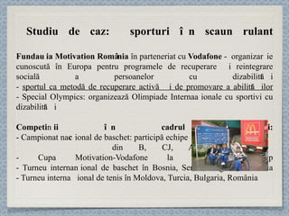Studiu de caz:  sporturi în scaun rulant Fundația Motivation România  în parteneriat cu  Vodafone  -  organizație cunoscută în Europa pentru programele de recuperare și reintegrare socială a persoanelor cu dizabilități -  sportul ca metodă de recuperare activă și de promovare a abilităților - Special Olympics: organizează Olimpiade Internaționale cu sportivi cu dizabilități Competiții în cadrul proiectului: - Campionat naț ional de baschet: participă echipe  din B, CJ, AR, TM, GL - Cupa Motivation-Vodafone la tenis de câmp - Turneu internaț ional de baschet în Bosnia, Serbia, Ungaria, România - Turneu internaț ional de tenis în Moldova, Turcia, Bulgaria, România 