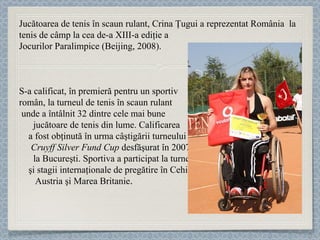 Jucătoarea de tenis în scaun rulant,  Crina Ţugui  a reprezentat România  la tenis de câmp la cea de-a XIII-a ediţie a  Jocurilor Paralimpice (Beijing, 2008).  S-a calificat, în premieră pentru un sportiv  român, la turneul de tenis în scaun rulant  unde a întâlnit 32 dintre cele mai bune  jucătoare de tenis din lume. Calificarea  a fost obţinută în urma câştigării turneului  Cruyff Silver Fund Cup  desfăşurat în 2007  la Bucureşti.   Sportiva a participat la turnee  şi stagii internaţionale de pregătire în Cehia,  Austria şi Marea Britanie . 