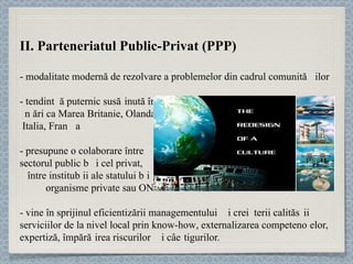 II. Parteneriatul Public-Privat (PPP) - modalitate modernă de rezolvare a problemelor din cadrul comunităț ilor  - tendinț ă puternic sus ț inută  în  ț ări ca Marea Britanie, Olanda,  Italia, Fran ț a -  presupune o colaborare între  sectorul public și cel privat,  între instituț ii ale statului și  organisme private sau ONG-uri  - vine în sprijinul eficientizării manage mentului și creșterii calităț ii serviciilor de la nivel local prin  know-how , externalizarea competenț elor, expertiză, împăr ț irea riscurilor și câștigurilor.  