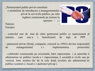 „ Parteneriatul public-privat   constituie  o modalitate de introducere a managementului  privat în serviciile publice, pe calea unei  legături contractuale pe termen lung între un  operator și o autoritate publică” (United Nations  Economic Commission for Europe). - controlul este deț inut  de către partenerul public ca reprezentant al statului,  care este și beneficiarul de fapt al PPP.  - partenerul privat (firmă, companie, consor ț iu, ONG) dev ine responsabil de managementul și implementarea  proiectului -  colaborări contractuale pe orizontală, între reprezentanți ai autorităț ii administra ț iei publice locale și re prezentanț ii societă ț ii civile sau pe vertical, între institu ț iile de la cele două niveluri ale administra ț iei publice (central și local) și parteneri priva ț i.  
