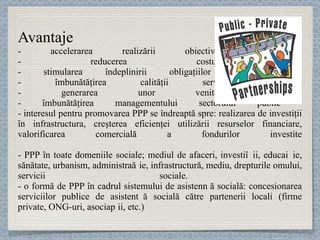 Avantaje  - accelerarea realizării obiectivelor programate - reducerea costurilor  - stimularea îndeplinirii obligaţiilor contractuale  - îmbunătăţirea calităţii serviciilor publice - generarea unor venituri adiţionale - îmbunătăţirea managementului sectorului public  - interesul pentru promovarea PPP se îndreaptă spre: realizarea de investiţii în infrastructura, creşterea eficienţei utilizării resurselor financiare, valorificarea comercială a fondurilor investite - PPP  în toate domeniile sociale; mediul de afaceri, investi ț ii, educa ț ie, sănătate, urbanism, administra ț ie, infrastructură, mediu,  drepturile omului, servicii sociale.  - o formă de PPP în cadrul sistemului de asistenț ă so cială: concesionarea serviciilor publice de asistenț ă socială către partenerii locali (firme private, ONG-uri, asocia ț ii,  etc.) 