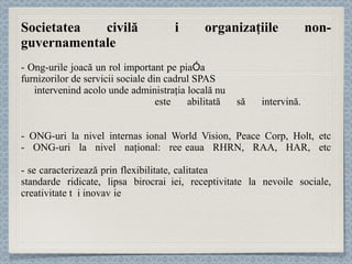 Societatea civilă și organizaţiile non-guvernamentale - Ong-urile joacă un rol important pe piaț a  furnizorilor de servicii sociale din cadrul SPAS  intervenind acolo unde administraţia locală nu  este abilitată să intervină.  -  ONG-uri la nivel internațional World Vision, Peace Corp, Holt, etc - ONG-uri  la nivel naţional: rețeaua RHRN, RAA, HAR, etc - se caracterizează prin flexibilitate, calitatea și expertiza resursei umane, standarde ridicate, lipsa birocraț iei , receptivitate la nevoile sociale, creativitate și inovație 