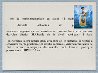 rol de complementaritate cu statul și mediul de afaceri - dezvoltă activităț i d e pionierat  asemenea programe sociale dezvoltate au constituit baza de la care s-au dezvoltat ulterior  SPAS-urile de la nivel jude ț ean și local - în România,  la ora actuală ONG-urile încă deț in suprema ț ia pe pia ț a serviciilor oferite  practicantelor sexului comercial, victimelor traficului de ființ e umane,  reintegrarea deț inu ț ilor după liberare,  protecț ia persoanelor cu HIV/SIDA etc. 