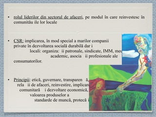 rolul liderilor din sectorul de afaceri , pe modul în care reinvestesc în comunităț ile lor locale CSR:  implicarea, în mod special a marilor companii  private în dezvoltarea socială durabilă dar și a altor parteneri  locali : organiza ț ii patronale, s indicate, IMM, mediul  academic, asociaț ii  profesionale ale consumatorilor.  Principii :  etică, guvernare, transparenț ă,  rela ț ii de afaceri, reinvestire, implicare  comunitară și dezvoltare economică,  valoarea produselor și serviciilor,  standarde de muncă, protec ț ia mediului. 