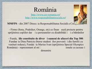 România  http://www.csr-romania.ro /  http://www.responsabilitatesociala.ro /  MMFPS  - din 2007 Direcția Responsabilitatea Socială a Companiilor    -  Firme  (Sony, Praktiker, Orange, etc) ce finanțe ază proiecte pentru sprijinirea copiilor dar și a persoanelor cu dizabilită ț i și a bătrânilor -   Fundaț iile constituite de diverși oameni de afaceri din Top 300 : Fundaț ia Dinu Patriciu (burse studen ț ilor proveni ț i din familii cu venituri re duse), Fundaț ia Marius Ivan  (sprijinirea Special Olympics România) - reprezentant al mișcării sportive internaț ionale cu aceeași denumire 