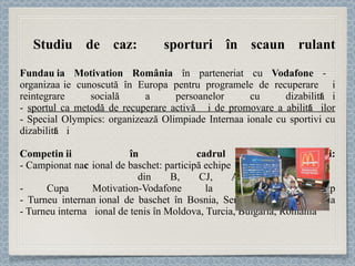 Studiu de caz:  sporturi în scaun rulant Fundația Motivation România  în parteneriat cu  Vodafone  -  organizație cunoscută în Europa pentru programele de recuperare și reintegrare socială a persoanelor cu dizabilități -  sportul ca metodă de recuperare activă și de promovare a abilităților - Special Olympics: organizează Olimpiade Internaționale cu sportivi cu dizabilități Competiții în cadrul proiectului: - Campionat naț ional de baschet: participă echipe  din B, CJ, AR, TM, GL - Cupa Motivation-Vodafone la tenis de câmp - Turneu internaț ional de baschet în Bosnia, Serbia, Ungaria, România - Turneu internaț ional de tenis în Moldova, Turcia, Bulgaria, România 