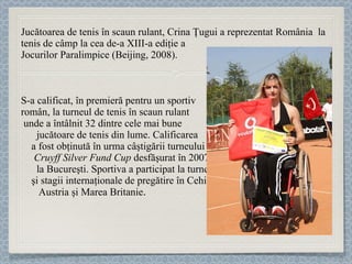 Jucătoarea de tenis în scaun rulant,  Crina Ţugui  a reprezentat România  la tenis de câmp la cea de-a XIII-a ediţie a  Jocurilor Paralimpice (Beijing, 2008).  S-a calificat, în premieră pentru un sportiv  român, la turneul de tenis în scaun rulant  unde a întâlnit 32 dintre cele mai bune  jucătoare de tenis din lume. Calificarea  a fost obţinută în urma câştigării turneului  Cruyff Silver Fund Cup  desfăşurat în 2007  la Bucureşti.   Sportiva a participat la turnee  şi stagii internaţionale de pregătire în Cehia,  Austria şi Marea Britanie . 
