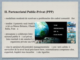 II. Parteneriatul Public-Privat (PPP) - modalitate modernă de rezolvare a problemelor din cadrul comunităț ilor  - tendinț ă puternic sus ț inută  în  ț ări ca Marea Britanie, Olanda,  Italia, Fran ț a -  presupune o colaborare între  sectorul public și cel privat,  între instituț ii ale statului și  organisme private sau ONG-uri  - vine în sprijinul eficientizării manage mentului și creșterii calităț ii serviciilor de la nivel local prin  know-how , externalizarea competenț elor, expertiză, împăr ț irea riscurilor și câștigurilor.  