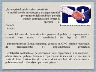 „ Parteneriatul public-privat   constituie  o modalitate de introducere a managementului  privat în serviciile publice, pe calea unei  legături contractuale pe termen lung între un  operator și o autoritate publică” (United Nations  Economic Commission for Europe). - controlul este deț inut  de către partenerul public ca reprezentant al statului,  care este și beneficiarul de fapt al PPP.  - partenerul privat (firmă, companie, consor ț iu, ONG) dev ine responsabil de managementul și implementarea  proiectului -  colaborări contractuale pe orizontală, între reprezentanți ai autorităț ii administra ț iei publice locale și re prezentanț ii societă ț ii civile sau pe vertical, între institu ț iile de la cele două niveluri ale administra ț iei publice (central și local) și parteneri priva ț i.  