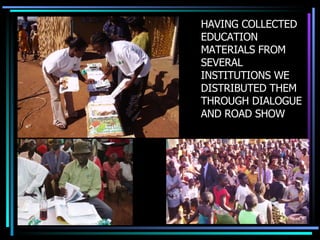 HAVING COLLECTED EDUCATION MATERIALS FROM SEVERAL INSTITUTIONS WE DISTRIBUTED THEM THROUGH DIALOGUE AND ROAD SHOW 