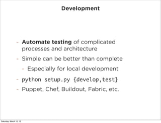 Development




                -        Automate testing of complicated
                         processes and architecture
                -        Simple can be better than complete
                         -   Especially for local development
                -        python setup.py {develop,test}
                -        Puppet, Chef, Buildout, Fabric, etc.




Saturday, March 10, 12
 