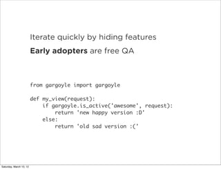 •        Iterate quickly by hiding features
                •        Early adopters are free QA



                         from gargoyle import gargoyle

                         def my_view(request):
                             if gargoyle.is_active('awesome', request):
                                 return 'new happy version :D'
                             else:
                                 return 'old sad version :('




Saturday, March 10, 12
 