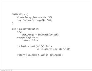 SWITCHES = {
                             # enable my_feature for 50%
                             'my_feature': range(0, 50),
                         }

                         def is_active(switch):
                             try:
                                  pct_range = SWITCHES[switch]
                             except KeyError:
                                  return False

                             ip_hash = sum([int(x) for x
                                            in ip_address.split('.')])

                             return (ip_hash % 100 in pct_range)




Saturday, March 10, 12
 
