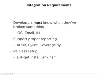 Integration Requirements




                -        Developers must know when they’ve
                         broken something
                         -   IRC, Email, IM
                -        Support proper reporting
                         -   XUnit, Pylint, Coverage.py
                -        Painless setup
                         -   apt-get install jenkins *

                             https://wiki.jenkins-ci.org/display/JENKINS/Installing+Jenkins+on+Ubuntu


Saturday, March 10, 12
 