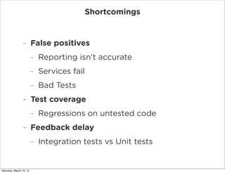 Shortcomings


                -        False positives
                         -   Reporting isn't accurate
                         -   Services fail
                         -   Bad Tests
                -        Test coverage
                         -   Regressions on untested code
                -        Feedback delay
                         -   Integration tests vs Unit tests


Saturday, March 10, 12
 