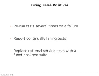 Fixing False Positives




                -        Re-run tests several times on a failure


                -        Report continually failing tests


                -        Replace external service tests with a
                         functional test suite




Saturday, March 10, 12
 