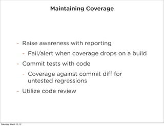 Maintaining Coverage




                -        Raise awareness with reporting
                         -   Fail/alert when coverage drops on a build
                -        Commit tests with code
                         -   Coverage against commit diff for
                             untested regressions
                -        Utilize code review




Saturday, March 10, 12
 