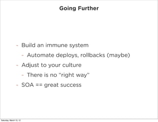 Going Further




                -        Build an immune system
                         -   Automate deploys, rollbacks (maybe)
                -        Adjust to your culture
                         -   There is no “right way”
                -        SOA == great success




Saturday, March 10, 12
 
