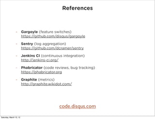References



                -        Gargoyle (feature switches)
                         https://github.com/disqus/gargoyle

                -        Sentry (log aggregation)
                         https://github.com/dcramer/sentry

                -        Jenkins CI (continuous integration)
                         http://jenkins-ci.org/

                -        Phabricator (code reviews, bug tracking)
                         https://phabricator.org

                -        Graphite (metrics)
                         http://graphite.wikidot.com/




                                              code.disqus.com
Saturday, March 10, 12
 